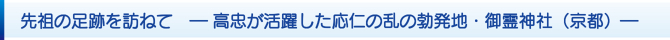 先祖の足跡を訪ねて ― 高忠が活躍した応仁の乱の勃発地・御霊神社(京都)― 先祖の足跡を訪ねて ― 高忠が活躍した応仁の乱の勃発地・御霊神社(京都)―